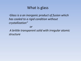 What is glass
“Glass is a an inorganic product of fusion which
has cooled to a rigid condition without
crystallization”
or
A brittle transparent solid with irregular atomic
structure
 