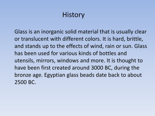 Glass is an inorganic solid material that is usually clear
or translucent with different colors. It is hard, brittle,
and stands up to the effects of wind, rain or sun. Glass
has been used for various kinds of bottles and
utensils, mirrors, windows and more. It is thought to
have been first created around 3000 BC, during the
bronze age. Egyptian glass beads date back to about
2500 BC.
History
 