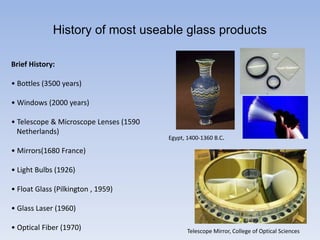 History of most useable glass products
Brief History:
• Bottles (3500 years)
• Windows (2000 years)
• Telescope & Microscope Lenses (1590
Netherlands)
• Mirrors(1680 France)
• Light Bulbs (1926)
• Float Glass (Pilkington , 1959)
• Glass Laser (1960)
• Optical Fiber (1970)
Egypt, 1400-1360 B.C.
Telescope Mirror, College of Optical Sciences
 