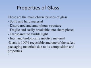 These are the main characteristics of glass:
- Solid and hard material
- Disordered and amorphous structure
- Fragile and easily breakable into sharp pieces
- Transparent to visible light
- Inert and biologically inactive material.
-Glass is 100% recyclable and one of the safest
packaging materials due to its composition and
properties
-
Properties of Glass
 
