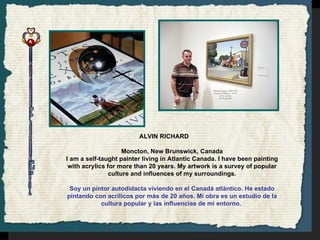 ALVIN RICHARD Moncton, New Brunswick, Canada I am a self-taught painter living in Atlantic Canada. I have been painting with acrylics for more than 20 years. My artwork is a survey of popular culture and influences of my surroundings. Soy un pintor autodidacta viviendo en el Canadá atlántico. He estado pintando con acrílicos por más de 20 años. Mi obra es un estudio de la cultura popular y las influencias de mi entorno.   