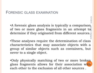 FORENSIC GLASS EXAMINATION
1/21/2015
40
saurabhbhargava
•A forensic glass analysis is typically a comparison
of two or more glass fragments in an attempt to
determine if they originated from different sources.
•These analyses require the determination of class
characteristics that may associate objects with a
group of similar objects such as containers, but
never to a single object.
•Only physically matching of two or more broken
glass fragments allows for their association with
each other to the exclusion of all other sources .
 