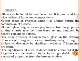•Glass can be found in most localities. It is produced in a
wide variety of forms and compositions.
•It can occur as evidence when it is broken during the
commission of a crime.
•Broken glass fragments ranging in size from large pieces
to tiny shards may be transferred to and retained by
nearby persons or objects.
•The mere presence of fragments of glass on the clothing
of an alleged burglar in a case involving entry through a
broken window may be significant evidence if fragments
are found.
•The significance of such evidence will be enhanced if the
fragments are determined to be indistinguishable in all
measured properties from the broken window.
GENERAL
1/21/2015
5
saurabhbhargava
 