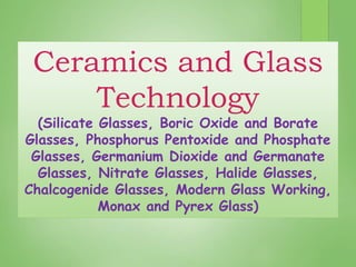 Ceramics and Glass
Technology
(Silicate Glasses, Boric Oxide and Borate
Glasses, Phosphorus Pentoxide and Phosphate
Glasses, Germanium Dioxide and Germanate
Glasses, Nitrate Glasses, Halide Glasses,
Chalcogenide Glasses, Modern Glass Working,
Monax and Pyrex Glass)
 
