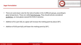 • There are some basic rules for the ratio of oxides in the 3 different groups, according to
glaze temperature. These are called limit formulas. They should only be considered
guidelines, as many glazes exceed the limits in practice.
• Addition of 0.1 part SiO₂ to a glaze will increase the melting point by about 20°C.
• Addition of 0.05 part B₂O₃ will lower the melting point by 20°C .
Seger Formulation
K.U.TÜMEN – 2018/2019 Glass and Glaze 9
http://dx.doi.org/10.1007/978-3-663-06865-5
 