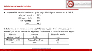 Calculating the Seger formulation
K.U.TÜMEN – 2018/2019 Glass and Glaze 10
• To determine the unity formula of a glaze, begin with the glaze recipe in 100% format.
Whiting ( Marble ) 28.5
China clay ( Kaolin ) 44.1
Flint ( Quartz ) 27.4
Total 100.0
1- Determine the formula and atomic weight for each ingredient by looking each up in a
reference, or use the formula and weights for the elements to calculate the atomic weight.
Material Formula Molecular weight
Whiting ( Marble ) CaCO₃ 100
China clay ( Kaolin ) Al₂O₃ . 2SiO₂ . 2H₂O 258
Flint SiO₂ 60
http://lindaarbuckle.com/handouts/glaze-calc-intro.pdf
 