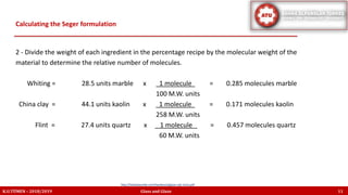 2 - Divide the weight of each ingredient in the percentage recipe by the molecular weight of the
material to determine the relative number of molecules.
Whiting = 28.5 units marble x 1 molecule = 0.285 molecules marble
100 M.W. units
China clay = 44.1 units kaolin x 1 molecule = 0.171 molecules kaolin
258 M.W. units
Flint = 27.4 units quartz x 1 molecule = 0.457 molecules quartz
60 M.W. units
Calculating the Seger formulation
K.U.TÜMEN – 2018/2019 Glass and Glaze 11
http://lindaarbuckle.com/handouts/glaze-calc-intro.pdf
 