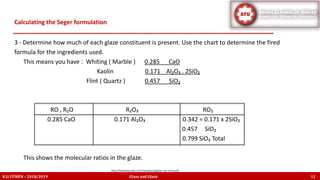 3 - Determine how much of each glaze constituent is present. Use the chart to determine the fired
formula for the ingredients used.
This means you have : Whiting ( Marble ) 0.285 CaO
Kaolin 0.171 Al₂O₃ . 2SiO₂
Flint ( Quartz ) 0.457 SiO₂
RO , R₂O R₂O₃ RO₂
0.285 CaO 0.171 Al₂O₃ 0.342 = 0.171 x 2SiO₂
0.457 SiO₂
0.799 SiO₂ Total
This shows the molecular ratios in the glaze.
Calculating the Seger formulation
K.U.TÜMEN – 2018/2019 Glass and Glaze 12
http://lindaarbuckle.com/handouts/glaze-calc-intro.pdf
 