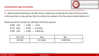 4 - Add the total of the fluxes in the RO column. Divide each number by the total of the flux column.
In this case there is only one flux, CaO. As a check, the numbers in the flux column should add up to 1.
Divide each of the numbers by .285 (total of the flux column).
0.285 CaO ÷ 0.285 = 1 CaO
0.171 Al₂O₃ ÷ 0.285 = 0.6 Al₂O₃
0.799 SiO₂ ÷ 0.285 = 2.803 SiO₂
RO , R₂O R₂O₃ RO₂
1.0 CaO 0.6 Al₂O₃ 2.803 SiO₂
Calculating the Seger formulation
K.U.TÜMEN – 2018/2019 Glass and Glaze 13
http://lindaarbuckle.com/handouts/glaze-calc-intro.pdf
 