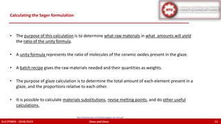 • The purpose of this calculation is to determine what raw materials in what amounts will yield
the ratio of the unity formula.
• A unity formula represents the ratio of molecules of the ceramic oxides present in the glaze.
• A batch recipe gives the raw materials needed and their quantities as weights.
• The purpose of glaze calculation is to determine the total amount of each element present in a
glaze, and the proportions relative to each other.
• It is possible to calculate materials substitutions, revise melting points, and do other useful
calculations.
Calculating the Seger formulation
K.U.TÜMEN – 2018/2019 Glass and Glaze 14
http://lindaarbuckle.com/handouts/glaze-calc-intro.pdf
 