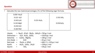 • Calculate the raw material percentages ( % ) of the following seger formula.
Ulexite = Na₂O . 2CaO . 5B₂O₃ . 16H₂O = 739 gr / mol
Orthoclase = K₂O . Al₂O₃ . 6SiO₂ = 556.8 gr / mol
Dolomite = CaCO₃ . MgCO₃ = 184 gr / mol
Zinc Oxide = ZnO = 81 gr / mol
Red Lead = Pb₃O₄ ⇒ 3PbO = 685 / 3 = 229 gr / mol
Kaolin = Al₂O₃ . 2SiO₂ . 2H₂O = 258 gr / mol
Quartz = SiO₂ = 60 gr / mol
Question
K.U.TÜMEN – 2018/2019 Glass and Glaze 15
0.050 Na₂O
0.125 K₂O 2.555 SiO₂
0.245 CaO 0.215 Al₂0₃
0.145 MgO 0.250 B₂O₃
0.250 ZnO
0.185 PbO
 