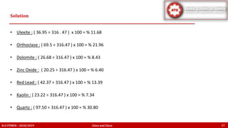 • Ulexite : ( 36.95 ÷ 316 . 47 ) x 100 = % 11.68
• Orthoclase : ( 69.5 ÷ 316.47 ) x 100 = % 21.96
• Dolomite : ( 26.68 ÷ 316.47 ) x 100 = % 8.43
• Zinc Oxide : ( 20.25 ÷ 316.47 ) x 100 = % 6.40
• Red Lead : ( 42.37 ÷ 316.47 ) x 100 = % 13.39
• Kaolin : ( 23.22 ÷ 316.47 ) x 100 = % 7.34
• Quartz : ( 97.50 ÷ 316.47 ) x 100 = % 30.80
Solution
K.U.TÜMEN – 2018/2019 Glass and Glaze 17
 