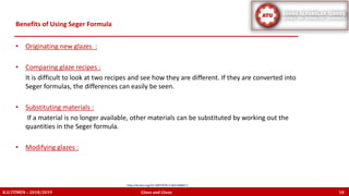 • Originating new glazes :
• Comparing glaze recipes :
It is difficult to look at two recipes and see how they are different. If they are converted into
Seger formulas, the differences can easily be seen.
• Substituting materials :
If a material is no longer available, other materials can be substituted by working out the
quantities in the Seger formula.
• Modifying glazes :
Benefits of Using Seger Formula
K.U.TÜMEN – 2018/2019 Glass and Glaze 18
http://dx.doi.org/10.1007/978-3-663-06865-5
 