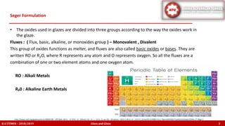 • The oxides used in glazes are divided into three groups according to the way the oxides work in
the glaze.
Fluxes : ( Flux, basic, alkaline, or monoxides group ) – Monovalent , Divalent
This group of oxides functions as melter, and fluxes are also called basic oxides or bases. They are
written RO or R2O, where R represents any atom and O represents oxygen. So all the fluxes are a
combination of one or two element atoms and one oxygen atom.
RO : Alkali Metals
R₂0 : Alkaline Earth Metals
Seger Formulation
K.U.TÜMEN – 2018/2019 Glass and Glaze 3
http://www.nzdl.org/gsdlmod?e=d-00000-00---off-0hdl--00-0----0-10-0---0---0direct-10---4-------0-1l--11-en-50---20-about---00-0-1-00-0--4----0-0-11-10-0utfZz-8-00&cl=CL1.7&d=HASHb8171ab02a10e3ab23250b.17.2&gt=1
 