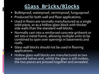 Glass Bricks/Blocks
 Bulletproof, waterproof, verminproof, fungusproof.
 Produced for both wall and floor applications.
 Used in floors are normally manufactured as a single
solid piece, or as a hollow glass block with thicker
side walls than the standard wall blocks.
 Normally cast into a reinforced concrete gridwork or
set into a metal frame, allowing multiple units to be
combined to span over openings in basements and
roofs.
 Glass wall blocks should not be used in flooring
applications.
 Hollow glass wall blocks are manufactured as two
separate halves and, whilst the glass is still molten,
the two pieces are pressed together and annealed.
 