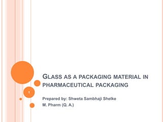 GLASS AS A PACKAGING MATERIAL IN
PHARMACEUTICAL PACKAGING
Prepared by: Shweta Sambhaji Shelke
M. Pharm (Q. A.)
1
 