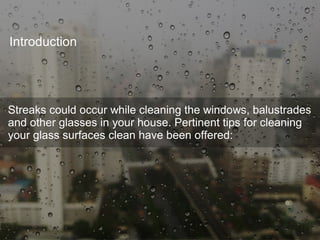 Introduction
Streaks could occur while cleaning the windows, balustrades
and other glasses in your house. Pertinent tips for cleaning
your glass surfaces clean have been offered:
 
