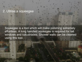 2. Utilise a squeegee
Squeegee is a tool which will make polishing extremely
effortless. A long handled squeegee is required for tall
windows and balustrades. Shower walls can be cleaned
using this tool.
 