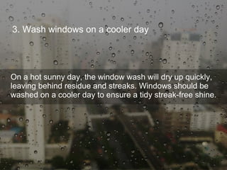 3. Wash windows on a cooler day
On a hot sunny day, the window wash will dry up quickly,
leaving behind residue and streaks. Windows should be
washed on a cooler day to ensure a tidy streak-free shine.
 