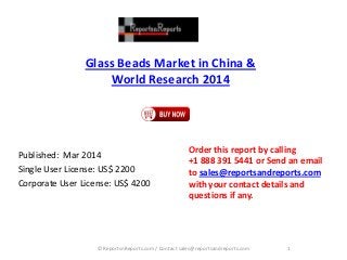 Glass Beads Market in China & World Research 2014 
Published: Mar 2014 
Single User License: US$ 2200 
Corporate User License: US$ 4200 
Order this report by calling 
+1 888 391 5441 or Send an email to sales@reportsandreports.com with your contact details and questions if any. 
1 
© ReportsnReports.com / Contact sales@reportsandreports.com  