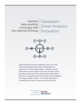 machine
data analytics
converges with
the internet of things

Glassbeam
Drives Analytics
Innovation

Harbor Research recently completed a review of a new
cloud-based platform that takes a refreshingly new
approach to machine data analytics. Glassbeam jumps
ahead of the current market’s noise and confusion about
Big Data by viewing critical machine data analytics from a
business and operational perspective that can be addressed
by a single, scalable solution. In so doing, Glassbeam is
re-defining how value is created from machine data.

technology
innovator
perspective

Harbor
Research

 
