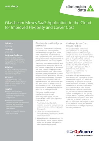 case study




Glassbeam Moves SaaS Application to the Cloud
for Improved Flexibility and Lower Cost


industry:	                               Glassbeam Product Intelligence                 Challenge: Reduce Costs,
Technology                               on Demand                                      Increase Flexibility
                                         Glassbeam’s Product Analytics Software-        The Glassbeam SaaS solution runs
country:	
                                         as-a-Service (SaaS) solution provides          on a combination of web, parsing,
United States                            manufacturers of storage, server, switch,      and database servers. The company’s
business challenge:	                     medical equipment, and other devices           strength and focus lies in developing and
                                         with unprecedented value and information       continuously improving its industry-leading
Improve flexibility and lower
                                         through a specialised analytics approach on    product analytics software. Managing
cost of supporting on-demand,
                                         product operational data such as log files.    an IT infrastructure is not one of its core
high-performance computing
                                         The solution builds a data warehouse, and      capabilities. Several years ago Glassbeam
(HPC) workloads
                                         analyses streams of incoming operational       decided to outsource its IT needs to
solution:                                data from the installed base on a near real-   a managed hosting provider. After an
                                         time basis. It visually displays a complete    extensive evaluation, it chose
Outsource hardware procurement
                                         picture of customer status, configuration,     OpSource Managed Hosting and
and resource management to a
                                         and usage in views designed for the needs      Application Operations.
reputable cloud provider
                                         of service, support, engineering, sales, R&D   Glassbeam was very satisfied with the
services:                                and marketing organisations. Building an       level of service and support that OpSource
Migrate production SaaS                  equivalent solution in-house could cost        delivered over the years, but the ISV felt
application from hosted physical         upwards of one or two million dollars and      that running its application on physical
servers to virtual servers on the        take many months to deploy. In contrast,       servers didn’t offer the degree of flexibility
OpSource Cloud                           the Glassbeam solution can be deployed         needed to scale resources up and down
                                         within four to six weeks and for an eighth     quickly. Periodically, as often as every
results:                                 of the cost of building it in-house.           three months, Glassbeam clients rolled
•	 Internal efficiencies that            The solution is sold to product                out new software releases and firmware
   allow ClearBenefits’ small team       manufacturers on an annual                     updates for their products. This typically
   to become more productive             subscription-based pricing structure           changes the data log format, which meant
   and proactive                         through a SaaS model. Using Glassbeam,         that Glassbeam had to reload all the data
•	 Flexibility to accommodate            a manufacturer can:                            – one, two, or even five terabytes of it.
   requests, technical and operational                                                  Because clients were still using the solution
                                         •	 Provide proactive and predictive            during the reload process, this data had
   expertise, and professional              resolution to customer issues, improving
   deployment of services for                                                           to be reloaded in the background without
                                            customer retention and lowering support     impacting performance.
   new requests                             delivery costs
•	 Ability to manage to seasonal         •	 Create new monetised professional
   peak performance                         services to advise customers on audit and
                                            optimisation services
                                         •	 Aggregate product behaviour across the
                                            entire installed base to enhance product
                                            quality and get market intelligence for
                                            sales and marketing purposes
 