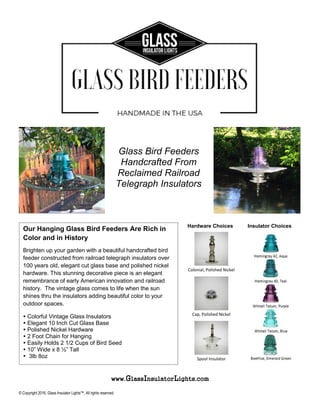 www.GlassInsulatorLights.com
© Copyright 2016, Glass Insulator Lights™, All rights reserved.
Our Hanging Glass Bird Feeders Are Rich in
Color and in History
Brighten up your garden with a beautiful handcrafted bird
feeder constructed from railroad telegraph insulators over
100 years old, elegant cut glass base and polished nickel
hardware. This stunning decorative piece is an elegant
remembrance of early American innovation and railroad
history. The vintage glass comes to life when the sun
shines thru the insulators adding beautiful color to your
outdoor spaces.
 Colorful Vintage Glass Insulators
 Elegant 10 Inch Cut Glass Base
 Polished Nickel Hardware
 2 Foot Chain for Hanging
 Easily Holds 2 1/2 Cups of Bird Seed
 10” Wide x 8 ½” Tall
 3lb 8oz
Hardware Choices Insulator Choices
Insulator & Color Choices
Colonial, Polished Nickel
Cap, Polished Nickel
Spool Insulator
Glass Bird Feeders
Handcrafted From
Reclaimed Railroad
Telegraph Insulators
 