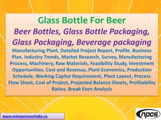 www.entrepreneurindia.co
Glass Bottle For Beer
Beer Bottles, Glass Bottle Packaging,
Glass Packaging, Beverage packaging
Manufacturing Plant, Detailed Project Report, Profile, Business
Plan, Industry Trends, Market Research, Survey, Manufacturing
Process, Machinery, Raw Materials, Feasibility Study, Investment
Opportunities, Cost and Revenue, Plant Economics, Production
Schedule, Working Capital Requirement, Plant Layout, Process
Flow Sheet, Cost of Project, Projected Balance Sheets, Profitability
Ratios, Break Even Analysis
 