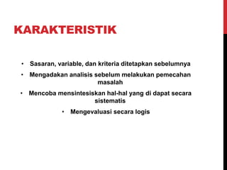 KARAKTERISTIK
• Sasaran, variable, dan kriteria ditetapkan sebelumnya
• Mengadakan analisis sebelum melakukan pemecahan
masalah
• Mencoba mensintesiskan hal-hal yang di dapat secara
sistematis
• Mengevaluasi secara logis
 
