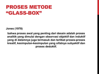 PROSES METODE
“GLASS-BOX”
Jones (1978)
bahwa proses awal yang penting dari desain adalah proses
analitik yang dimulai dengan observasi objektif dan induktif
yang di dalamnya juga termasuk dan terlibat proses-proses
kreatif, kesimpulan-kesimpulan yang sifatnya subyektif dan
proses deduktif.
 