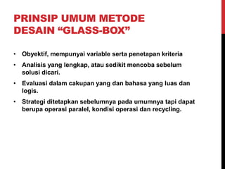PRINSIP UMUM METODE
DESAIN “GLASS-BOX”
• Obyektif, mempunyai variable serta penetapan kriteria
• Analisis yang lengkap, atau sedikit mencoba sebelum
solusi dicari.
• Evaluasi dalam cakupan yang dan bahasa yang luas dan
logis.
• Strategi ditetapkan sebelumnya pada umumnya tapi dapat
berupa operasi paralel, kondisi operasi dan recycling.
 