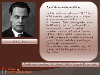 Mart Stam
Astrid Cintya Ramadhani / 1603144050 / Kel.9 / Pengantar Desain Interior
Awal kehidupan dan pendidikan
Setelah kualifikasi pada tahun 1919, Stam
mulai bekerja sebagai juru gambar dengan
sebuah perusahaan arsitektur
di Rotterdam .Dia berani menyatakan antara
kualifikasi dan karir pertama bahwa "Kita
harus mengubah dunia." Perusahaan
arsitektur dijalankan oleh arsitek Granpré
Molière . Molière adalah tradisionalis , dan
memiliki gaya yang berbeda dari desain untuk
Stam, [2] tetapi dua bekerja sama dengan
baik, mungkin karena mereka
berdua Kristen , dan Stam diundang untuk
bekerja untuk Molière pribadi di studio di
Rotterdam.
 