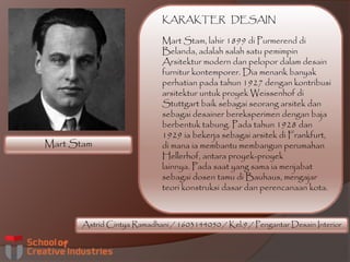 Mart Stam
Astrid Cintya Ramadhani / 1603144050 / Kel.9 / Pengantar Desain Interior
KARAKTER DESAIN
Mart Stam, lahir 1899 di Purmerend di
Belanda, adalah salah satu pemimpin
Arsitektur modern dan pelopor dalam desain
furnitur kontemporer. Dia menarik banyak
perhatian pada tahun 1927 dengan kontribusi
arsitektur untuk proyek Weissenhof di
Stuttgart baik sebagai seorang arsitek dan
sebagai desainer bereksperimen dengan baja
berbentuk tabung. Pada tahun 1928 dan
1929 ia bekerja sebagai arsitek di Frankfurt,
di mana ia membantu membangun perumahan
Hellerhof, antara proyek-proyek
lainnya. Pada saat yang sama ia menjabat
sebagai dosen tamu di Bauhaus, mengajar
teori konstruksi dasar dan perencanaan kota.
 