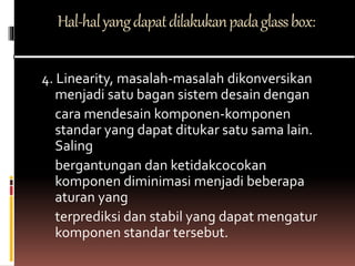 Hal-halyangdapatdilakukanpadaglassbox:
4. Linearity, masalah-masalah dikonversikan
menjadi satu bagan sistem desain dengan
cara mendesain komponen-komponen
standar yang dapat ditukar satu sama lain.
Saling
bergantungan dan ketidakcocokan
komponen diminimasi menjadi beberapa
aturan yang
terprediksi dan stabil yang dapat mengatur
komponen standar tersebut.
 