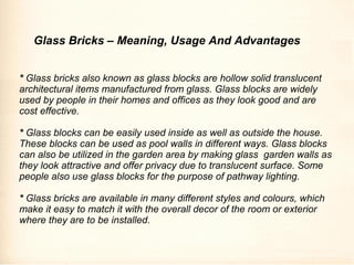* Glass bricks also known as glass blocks are hollow solid translucent
architectural items manufactured from glass. Glass blocks are widely
used by people in their homes and offices as they look good and are
cost effective.
* Glass blocks can be easily used inside as well as outside the house.
These blocks can be used as pool walls in different ways. Glass blocks
can also be utilized in the garden area by making glass garden walls as
they look attractive and offer privacy due to translucent surface. Some
people also use glass blocks for the purpose of pathway lighting.
* Glass bricks are available in many different styles and colours, which
make it easy to match it with the overall decor of the room or exterior
where they are to be installed.
Glass Bricks – Meaning, Usage And Advantages
 