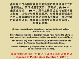張家界天門山國家森林公園新建的玻璃棧道正式對
遊客開放。玻璃棧道于天門山頂西線，長 60 米，
最高處海拔 1430 米。所有上橋的遊客均被要求穿
上鞋套，以保持玻璃橋面潔凈。玻璃棧道是張家界
天門山景區繼懸于峭壁之上的鬼谷棧道、憑空伸出
的玻璃眺望臺、橫跨峽谷的木質吊橋後打造的又一
           試膽新景點。

  China's newest tourist attraction ... a glass-bottomed walkway
                       around a cliff face.
Brave tourists looking to test their nerves have flocked to China to
walk across this dazzling glass bridge suspended from a cliff face.
 The oriental Sky Walk is situated 4,700ft above sea level on the
      side of the Tianmen Mountain in Zhangjiajie, China.
In order to keep the glass path clean, tourists are asked to put on
                   shoe covers before walking.

玻璃棧道已於 2011 年 10 月 1 日起正式對遊客開放
 （ Opened to Public since October 1, 2011 ）
 