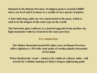 Situated in the Hunan Province, its highest peak is around 5,000ft
above sea level and it is home to a wealth of rare species of plants.

A four-mile-long cable car was constructed in the park, which is
said to be the longest of the same type in the world.

The futuristic glass walkway is a marked upgrade from another sky
high mountain walkway located in the same province.

                           For comparison:

   The Shifou Mountain located 82 miles away in Hunan Province
 offers sightseers a 3ft-wide road made of wooden planks thousands
                              of feet high.

 When finished the ‘road’ - which is the width of a dinner table - will
  stretch for 1.8miles making it China’s longest sightseeing path.
 