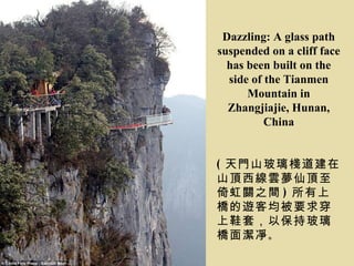 Dazzling: A glass path
suspended on a cliff face
  has been built on the
  side of the Tianmen
      Mountain in
  Zhangjiajie, Hunan,
          China


( 天門山玻璃棧道建在
山頂西線雲夢仙頂至
倚虹關之間 ) 所有上
橋的遊客均被要求穿
上鞋套，以保持玻璃
橋面潔凈 。
 