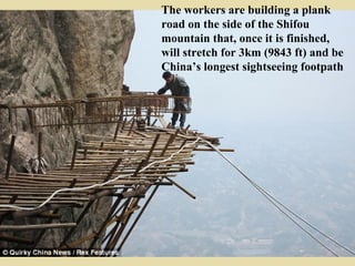 The workers are building a plank
road on the side of the Shifou
mountain that, once it is finished,
will stretch for 3km (9843 ft) and be
China’s longest sightseeing footpath
 