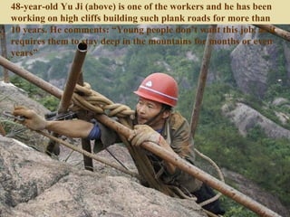 48-year-old Yu Ji (above) is one of the workers and he has been
working on high cliffs building such plank roads for more than
10 years. He comments: “Young people don’t want this job, as it
requires them to stay deep in the mountains for months or even
years”
 
