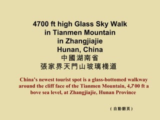 4700 ft high Glass Sky Walk
         in Tianmen Mountain
              in Zhangjiajie
              Hunan, China
               中國湖南省
        張家界天門山玻璃棧道
China’s newest tourist spot is a glass-bottomed walkway
around the cliff face of the Tianmen Mountain, 4,700 ft a
    bove sea level, at Zhangjiajie, Hunan Province


                                        ( 自動翻頁 )
 