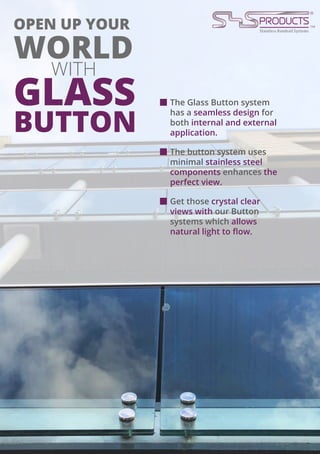 OPEN UP YOUR
WORLD
WITH
GLASS
BUTTON
The Glass Button system
has a seamless design for
both internal and external
application.
The button system uses
minimal stainless steel
components enhances the
perfect view.
Get those crystal clear
views with our Button
systems which allows
natural light to flow.
 