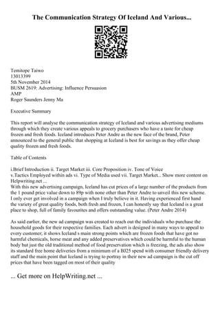 The Communication Strategy Of Iceland And Various...
Temitope Taiwo
13013399
5th November 2014
BUSM 2619: Advertising: Influence Persuasion
AMP
Roger Saunders Jenny Ma
Executive Summary
This report will analyse the communication strategy of Iceland and various advertising mediums
through which they create various appeals to grocery purchasers who have a taste for cheap
frozen and fresh foods. Iceland introduces Peter Andre as the new face of the brand, Peter
announced to the general public that shopping at Iceland is best for savings as they offer cheap
quality frozen and fresh foods.
Table of Contents
i.Brief Introduction ii. Target Market iii. Core Proposition iv. Tone of Voice
v.Tactics Employed within ads vi. Type of Media used vii. Target Market... Show more content on
Helpwriting.net ...
With this new advertising campaign, Iceland has cut prices of a large number of the products from
the 1 pound price value down to 89p with none other than Peter Andre to unveil this new scheme.
I only ever get involved in a campaign when I truly believe in it. Having experienced first hand
the variety of great quality foods, both fresh and frozen, I can honestly say that Iceland is a great
place to shop, full of family favourites and offers outstanding value. (Peter Andre 2014)
As said earlier, the new ad campaign was created to reach out the individuals who purchase the
household goods for their respective families. Each advert is designed in many ways to appeal to
every customer; it shows Iceland s main strong points which are frozen foods that have got no
harmful chemicals, horse meat and any added preservatives which could be harmful to the human
body but just the old traditional method of food preservation which is freezing, the ads also show
its standard free home deliveries from a minimum of a ВЈ25 spend with consumer friendly delivery
staff and the main point that Iceland is trying to portray in their new ad campaign is the cut off
prices that have been tagged on most of their quality
... Get more on HelpWriting.net ...
 