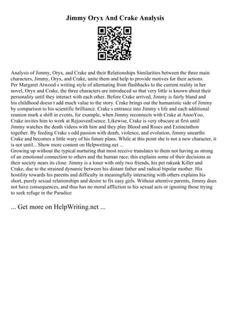 Jimmy Oryx And Crake Analysis
Analysis of Jimmy, Oryx, and Crake and their Relationships Similarities between the three main
characters, Jimmy, Oryx, and Crake, unite them and help to provide motives for their actions.
Per Margaret Atwood s writing style of alternating from flashbacks to the current reality in her
novel, Oryx and Crake, the three characters are introduced so that very little is known about their
personality until they interact with each other. Before Crake arrived, Jimmy is fairly bland and
his childhood doesn t add much value to the story. Crake brings out the humanistic side of Jimmy
by comparison to his scientific brilliance. Crake s entrance into Jimmy s life and each additional
reunion mark a shift in events, for example, when Jimmy reconnects with Crake at AnooYoo,
Crake invites him to work at RejoovenEsence. Likewise, Crake is very obscure at first until
Jimmy watches the death videos with him and they play Blood and Roses and Extinctathon
together. By feeding Crake s odd passion with death, violence, and evolution, Jimmy unearths
Crake and becomes a little wary of his future plans. While at this point she is not a new character, it
is not until... Show more content on Helpwriting.net ...
Growing up without the typical nurturing that most receive translates to them not having as strong
of an emotional connection to others and the human race; this explains some of their decisions as
their society nears its close. Jimmy is a loner with only two friends, his pet rakunk Killer and
Crake, due to the strained dynamic between his distant father and radical bipolar mother. His
hostility towards his parents and difficulty in meaningfully interacting with others explains his
short, purely sexual relationships and desire to fix easy girls. Without attentive parents, Jimmy does
not have consequences, and thus has no moral affliction to his sexual acts or ignoring those trying
to seek refuge in the Paradice
... Get more on HelpWriting.net ...
 