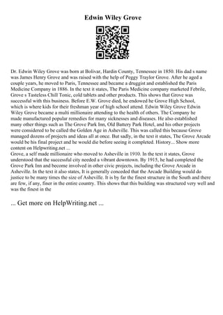 Edwin Wiley Grove
Dr. Edwin Wiley Grove was born at Bolivar, Hardin County, Tennessee in 1850. His dad s name
was James Henry Grove and was raised with the help of Peggy Traylor Grove. After he aged a
couple years, he moved to Paris, Tennessee and became a druggist and established the Paris
Medicine Company in 1886. In the text it states, The Paris Medicine company marketed Febrile,
Grove s Tasteless Chill Tonic, cold tablets and other products. This shows that Grove was
successful with this business. Before E.W. Grove died, he endowed he Grove High School,
which is where kids for their freshman year of high school attend. Edwin Wiley Grove Edwin
Wiley Grove became a multi millionaire attending to the health of others. The Company he
made manufactured popular remedies for many sicknesses and diseases. He also established
many other things such as The Grove Park Inn, Old Battery Park Hotel, and his other projects
were considered to be called the Golden Age in Asheville. This was called this because Grove
managed dozens of projects and ideas all at once. But sadly, in the text it states, The Grove Arcade
would be his final project and he would die before seeing it completed. History... Show more
content on Helpwriting.net ...
Grove, a self made millionaire who moved to Asheville in 1910. In the text it states, Grove
understood that the successful city needed a vibrant downtown. By 1915, he had completed the
Grove Park Inn and become involved in other civic projects, including the Grove Arcade in
Asheville. In the text it also states, It is generally conceded that the Arcade Building would do
justice to be many times the size of Asheville. It is by far the finest structure in the South and there
are few, if any, finer in the entire country. This shows that this building was structured very well and
was the finest in the
... Get more on HelpWriting.net ...
 