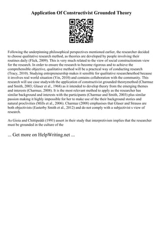Application Of Constructivist Grounded Theory
Following the underpinning philosophical perspectives mentioned earlier, the researcher decided
to choose qualitative research method, as theories are developed by people involving their
routines daily (Flick, 2009). This is very much related to the view of social constructionism view
for the research. In order to ensure the research to become rigorous and to achieve the
comprehensible objective, qualitative method will be a practical way of conducting research
(Tracy, 2010). Studying entrepreneurship makes it sensible for qualitative researchmethod because
it involves real world situation (Yin, 2010) and contains collaboration with the community. This
research will use case studywith the application of constructivist grounded theorymethod (Charmaz
and Smith, 2003; Glaser et al., 1968) as it intended to develop theory from the emerging themes
and interests (Charmaz, 2008). It is the most relevant method to apply as the researcher has
similar background and interests with the participants (Charmaz and Smith, 2003) plus similar
passion making it highly impossible for her to make use of the their background stories and
natural proclivities (Mills et al., 2006). Charmaz (2008) emphasises that Glaser and Strauss are
both objectivists (Easterby Smith et al., 2012) and do not comply with a subjectivist s view of
research.
As Gioia and Chittipeddi (1991) assert in their study that interpretivism implies that the researcher
must be grounded in the culture of the
... Get more on HelpWriting.net ...
 