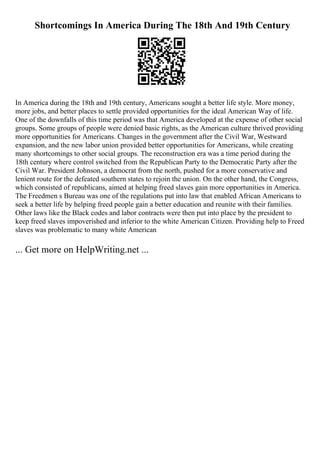 Shortcomings In America During The 18th And 19th Century
In America during the 18th and 19th century, Americans sought a better life style. More money,
more jobs, and better places to settle provided opportunities for the ideal American Way of life.
One of the downfalls of this time period was that America developed at the expense of other social
groups. Some groups of people were denied basic rights, as the American culture thrived providing
more opportunities for Americans. Changes in the government after the Civil War, Westward
expansion, and the new labor union provided better opportunities for Americans, while creating
many shortcomings to other social groups. The reconstruction era was a time period during the
18th century where control switched from the Republican Party to the Democratic Party after the
Civil War. President Johnson, a democrat from the north, pushed for a more conservative and
lenient route for the defeated southern states to rejoin the union. On the other hand, the Congress,
which consisted of republicans, aimed at helping freed slaves gain more opportunities in America.
The Freedmen s Bureau was one of the regulations put into law that enabled African Americans to
seek a better life by helping freed people gain a better education and reunite with their families.
Other laws like the Black codes and labor contracts were then put into place by the president to
keep freed slaves impoverished and inferior to the white American Citizen. Providing help to Freed
slaves was problematic to many white American
... Get more on HelpWriting.net ...
 