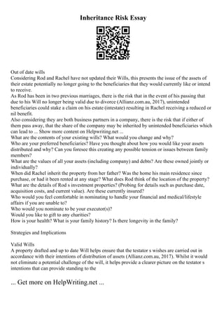 Inheritance Risk Essay
Out of date wills
Considering Rod and Rachel have not updated their Wills, this presents the issue of the assets of
their estate potentially no longer going to the beneficiaries that they would currently like or intend
to receive.
As Rod has been in two previous marriages, there is the risk that in the event of his passing that
due to his Will no longer being valid due to divorce (Allianz.com.au, 2017), unintended
beneficiaries could stake a claim on his estate (intestate) resulting in Rachel receiving a reduced or
nil benefit.
Also considering they are both business partners in a company, there is the risk that if either of
them pass away, that the share of the company may be inherited by unintended beneficiaries which
can lead to ... Show more content on Helpwriting.net ...
What are the contents of your existing wills? What would you change and why?
Who are your preferred beneficiaries? Have you thought about how you would like your assets
distributed and why? Can you foresee this creating any possible tension or issues between family
members?
What are the values of all your assets (including company) and debts? Are these owned jointly or
individually?
When did Rachel inherit the property from her father? Was the home his main residence since
purchase, or had it been rented at any stage? What does Rod think of the location of the property?
What are the details of Rod s investment properties? (Probing for details such as purchase date,
acquisition costs, and current value). Are these currently insured?
Who would you feel comfortable in nominating to handle your financial and medical/lifestyle
affairs if you are unable to?
Who would you nominate to be your executor(s)?
Would you like to gift to any charities?
How is your health? What is your family history? Is there longevity in the family?
Strategies and Implications
Valid Wills
A property drafted and up to date Will helps ensure that the testator s wishes are carried out in
accordance with their intentions of distribution of assets (Allianz.com.au, 2017). Whilst it would
not eliminate a potential challenge of the will, it helps provide a clearer picture on the testator s
intentions that can provide standing to the
... Get more on HelpWriting.net ...
 
