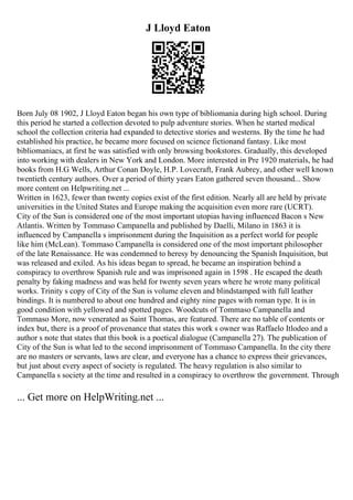 J Lloyd Eaton
Born July 08 1902, J Lloyd Eaton began his own type of bibliomania during high school. During
this period he started a collection devoted to pulp adventure stories. When he started medical
school the collection criteria had expanded to detective stories and westerns. By the time he had
established his practice, he became more focused on science fictionand fantasy. Like most
bibliomaniacs, at first he was satisfied with only browsing bookstores. Gradually, this developed
into working with dealers in New York and London. More interested in Pre 1920 materials, he had
books from H.G Wells, Arthur Conan Doyle, H.P. Lovecraft, Frank Aubrey, and other well known
twentieth century authors. Over a period of thirty years Eaton gathered seven thousand... Show
more content on Helpwriting.net ...
Written in 1623, fewer than twenty copies exist of the first edition. Nearly all are held by private
universities in the United States and Europe making the acquisition even more rare (UCRT).
City of the Sun is considered one of the most important utopias having influenced Bacon s New
Atlantis. Written by Tommaso Campanella and published by Daelli, Milano in 1863 it is
influenced by Campanella s imprisonment during the Inquisition as a perfect world for people
like him (McLean). Tommaso Campanella is considered one of the most important philosopher
of the late Renaissance. He was condemned to heresy by denouncing the Spanish Inquisition, but
was released and exiled. As his ideas began to spread, he became an inspiration behind a
conspiracy to overthrow Spanish rule and was imprisoned again in 1598 . He escaped the death
penalty by faking madness and was held for twenty seven years where he wrote many political
works. Trinity s copy of City of the Sun is volume eleven and blindstamped with full leather
bindings. It is numbered to about one hundred and eighty nine pages with roman type. It is in
good condition with yellowed and spotted pages. Woodcuts of Tommaso Campanella and
Tommaso More, now venerated as Saint Thomas, are featured. There are no table of contents or
index but, there is a proof of provenance that states this work s owner was Raffaelo Itlodeo and a
author s note that states that this book is a poetical dialogue (Campanella 27). The publication of
City of the Sun is what led to the second imprisonment of Tommaso Campanella. In the city there
are no masters or servants, laws are clear, and everyone has a chance to express their grievances,
but just about every aspect of society is regulated. The heavy regulation is also similar to
Campanella s society at the time and resulted in a conspiracy to overthrow the government. Through
... Get more on HelpWriting.net ...
 