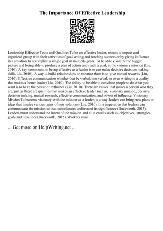 The Importance Of Effective Leadership
Leadership Effective Tools and Qualities To be an effective leader, means to impact and
organized group with their activities of goal setting and reaching success or by giving influence
in a situation to accomplish a single goal or multiple goals. To be able visualize the bigger
picture and being able to produce a plan of action and reach a goal, is the visionary mission (Liu,
2010). A key component to being effective as a leader is to can make decisive decision making
skills Liu, 2010). A way to build relationships or enhance them is to give mutual rewards (Liu,
2010). Effective communication whether that be verbal, non verbal, or even writing is a quality
that makes a better leader (Liu, 2010). The ability to be able to convince people to do what you
want is to have the power of influence (Liu, 2010). There are values that makes a person who they
are, just as there are qualities that makes an effective leader such as, visionary mission, decisive
decision making, mutual rewards, effective communication, and power of influence. Visionary
Mission To become visionary with the mission as a leader, is a way leaders can bring new plans or
ideas that inspire various types of new solutions (Liu, 2010). It is imperative that leaders can
communicate the mission so that subordinates understand its significance (Duckworth, 2015).
Leaders must understand the intent of the mission and all it entails such as, objectives, strategies,
goals and timelines (Duckworth, 2015). Workers must
... Get more on HelpWriting.net ...
 